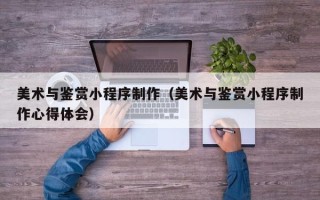 辽宁美术与鉴赏小程序制作（美术与鉴赏小程序制作心得体会）